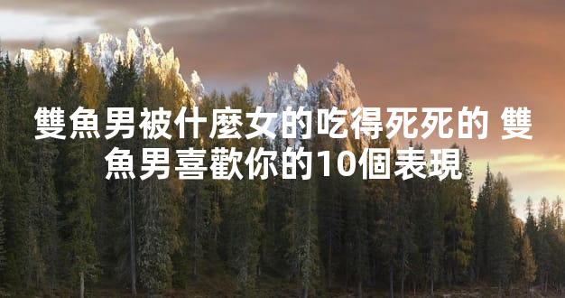 雙魚男被什麼女的吃得死死的 雙魚男喜歡你的10個表現